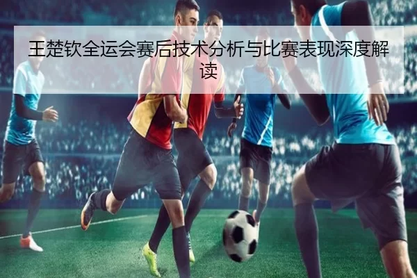王楚钦全运会赛后技术分析与比赛表现深度解读
